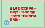 三七粉和灵芝孢子粉一起喝(三七粉与灵芝孢子粉合在一起饮用的正确方法!)