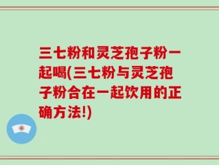 三七粉和灵芝孢子粉一起喝(三七粉与灵芝孢子粉合在一起饮用的正确方法!)