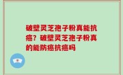 破壁灵芝孢子粉真能抗癌？破壁灵芝孢子粉真的能防癌抗癌吗