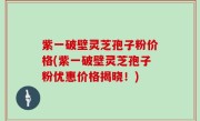 紫一破壁灵芝孢子粉价格(紫一破壁灵芝孢子粉优惠价格揭晓！)