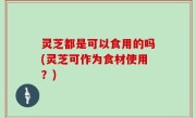 灵芝都是可以食用的吗(灵芝可作为食材使用？)