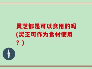 灵芝都是可以食用的吗(灵芝可作为食材使用？)