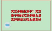 灵芝多糖来源于？灵芝孢子粉的灵芝多糖含量高好还是三萜含量高好