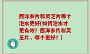 西洋参片和灵芝片哪个泡水更好(如何泡水才更有效？西洋参片和灵芝片，哪个更好？)