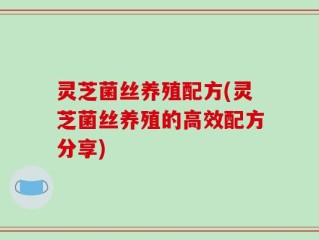 灵芝菌丝养殖配方(灵芝菌丝养殖的高效配方分享)
