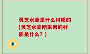 灵芝水壶是什么材质的(灵芝水壶所采用的材质是什么？)