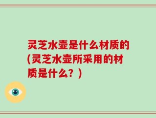 灵芝水壶是什么材质的(灵芝水壶所采用的材质是什么？)
