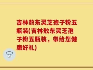 吉林敖东灵芝孢子粉五瓶装(吉林敖东灵芝孢子粉五瓶装，带给您健康好礼)