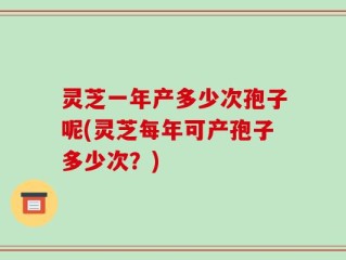 灵芝一年产多少次孢子呢(灵芝每年可产孢子多少次？)