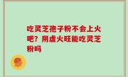 吃灵芝孢子粉不会上火吧？阴虚火旺能吃灵芝粉吗
