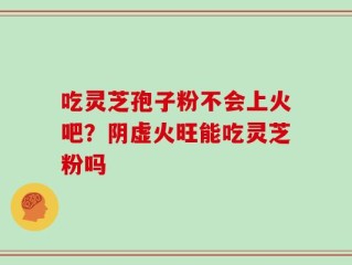 吃灵芝孢子粉不会上火吧？阴虚火旺能吃灵芝粉吗