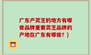 广东产灵芝的地方有哪些品牌重要灵芝品牌的产地在广东有哪些？)