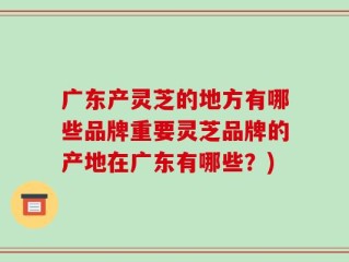 广东产灵芝的地方有哪些品牌重要灵芝品牌的产地在广东有哪些？)