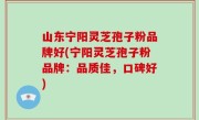 山东宁阳灵芝孢子粉品牌好(宁阳灵芝孢子粉品牌：品质佳，口碑好)