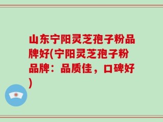 山东宁阳灵芝孢子粉品牌好(宁阳灵芝孢子粉品牌：品质佳，口碑好)
