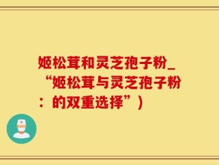 姬松茸和灵芝孢子粉_“姬松茸与灵芝孢子粉：的双重选择”)
