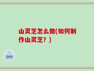 山灵芝怎么做(如何制作山灵芝？)