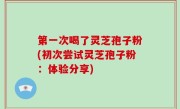 第一次喝了灵芝孢子粉(初次尝试灵芝孢子粉：体验分享)