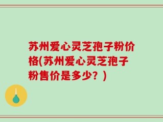 苏州爱心灵芝孢子粉价格(苏州爱心灵芝孢子粉售价是多少？)