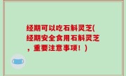 经期可以吃石斛灵芝(经期安全食用石斛灵芝，重要注意事项！)