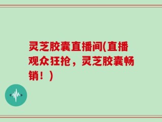 灵芝胶囊直播间(直播观众狂抢，灵芝胶囊畅销！)