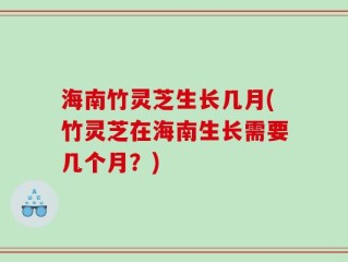 海南竹灵芝生长几月(竹灵芝在海南生长需要几个月？)