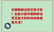 华德牌鲜活灵芝孢子粉？全面介绍华德牌鲜活灵芝孢子粉的功效和使用方法？