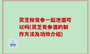 灵芝和党参一起泡酒可以吗(灵芝党参酒的制作方法及功效介绍)