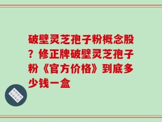 破壁灵芝孢子粉概念股？修正牌破壁灵芝孢子粉《官方价格》到底多少钱一盒