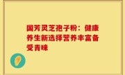 国芳灵芝孢子粉:健康养生新选择营养丰富备受青睐