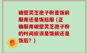 破壁灵芝孢子粉是饭前服用还是饭后服 (正确服用破壁灵芝孢子粉的时间应该是饭前还是饭后？)