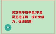 灵芝孢子粉平泉(平泉灵芝孢子粉：提升免疫力，促进健康)
