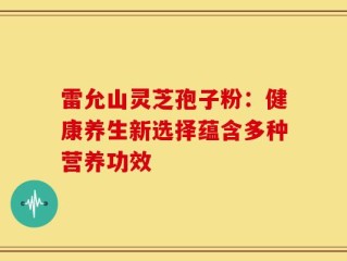 雷允山灵芝孢子粉：健康养生新选择蕴含多种营养功效