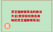 灵芝猪脚银耳汤的做法大全(教你轻松做出美味的灵芝猪脚银耳汤)
