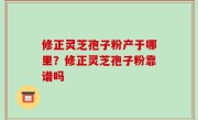 修正灵芝孢子粉产于哪里？修正灵芝孢子粉靠谱吗