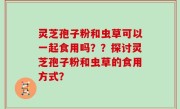 灵芝孢子粉和虫草可以一起食用吗？？探讨灵芝孢子粉和虫草的食用方式？