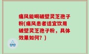 痛风能喝破壁灵芝孢子粉(痛风患者适宜饮用破壁灵芝孢子粉，具体效果如何？)