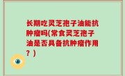 长期吃灵芝孢子油能抗肿瘤吗(常食灵芝孢子油是否具备抗肿瘤作用？)