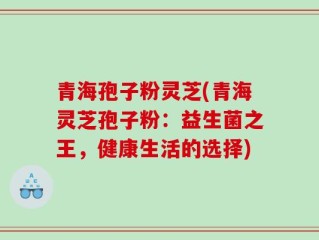 青海孢子粉灵芝(青海灵芝孢子粉：益生菌之王，健康生活的选择)