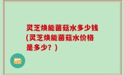 灵芝焕能菌菇水多少钱(灵芝焕能菌菇水价格是多少？)