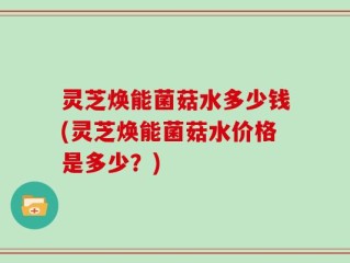 灵芝焕能菌菇水多少钱(灵芝焕能菌菇水价格是多少？)