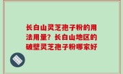 长白山灵芝孢子粉的用法用量？长白山地区的破壁灵芝孢子粉哪家好