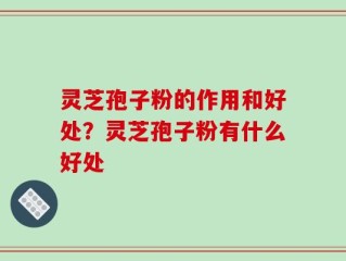 灵芝孢子粉的作用和好处？灵芝孢子粉有什么好处