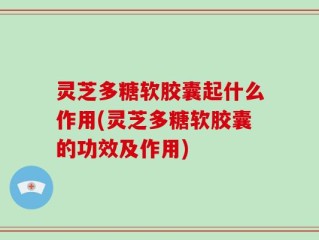 灵芝多糖软胶囊起什么作用(灵芝多糖软胶囊的功效及作用)