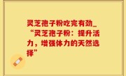 灵芝孢子粉吃完有劲_“灵芝孢子粉：提升活力，增强体力的天然选择”