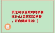 灵芝可以豆浆喝吗早餐吃什么(灵芝豆浆早餐，开启健康生活！)