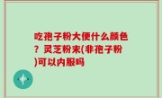 吃孢子粉大便什么颜色？灵芝粉末(非孢子粉)可以内服吗