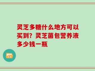 灵芝多糖什么地方可以买到？灵芝菌包营养液多少钱一瓶