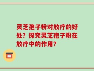灵芝孢子粉对放疗的好处？探究灵芝孢子粉在放疗中的作用？