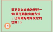 灵芝怎么吃功效更好一些(灵芝最佳食用方式，让你更好地享受它的功效！)